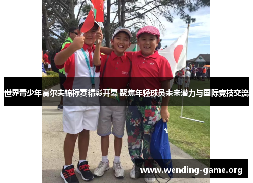 世界青少年高尔夫锦标赛精彩开幕 聚焦年轻球员未来潜力与国际竞技交流 世界青少年高尔夫锦标赛精彩开幕 聚焦年轻球员未来潜力与国际竞技交流