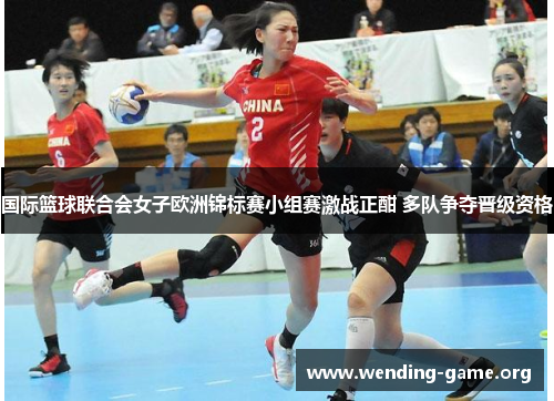 国际篮球联合会女子欧洲锦标赛小组赛激战正酣 多队争夺晋级资格 国际篮球联合会女子欧洲锦标赛小组赛激战正酣 多队争夺晋级资格
