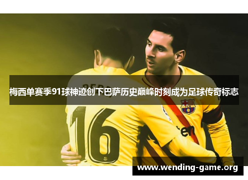 梅西单赛季91球神迹创下巴萨历史巅峰时刻成为足球传奇标志 梅西单赛季91球神迹创下巴萨历史巅峰时刻成为足球传奇标志
