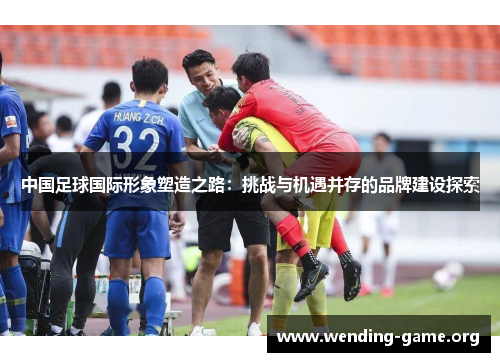 中国足球国际形象塑造之路:挑战与机遇并存的品牌建设探索 中国足球国际形象塑造之路:挑战与机遇并存的品牌建设探索