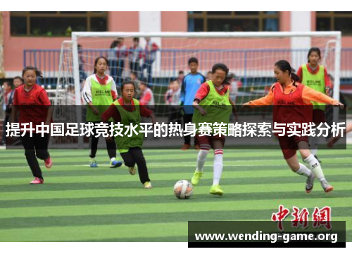 提升中国足球竞技水平的热身赛策略探索与实践分析 提升中国足球竞技水平的热身赛策略探索与实践分析