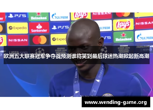 欧洲五大联赛冠军争夺战预测谁将笑到最后球迷热潮掀起新高潮 欧洲五大联赛冠军争夺战预测谁将笑到最后球迷热潮掀起新高潮