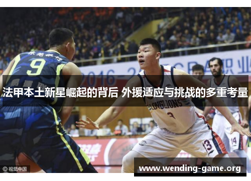 法甲本土新星崛起的背后 外援适应与挑战的多重考量 法甲本土新星崛起的背后 外援适应与挑战的多重考量