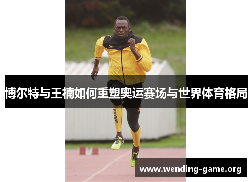 博尔特与王楠如何重塑奥运赛场与世界体育格局 博尔特与王楠如何重塑奥运赛场与世界体育格局