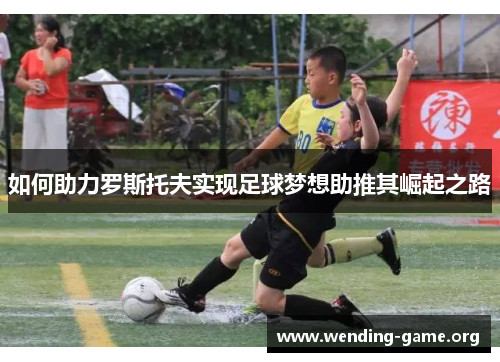 如何助力罗斯托夫实现足球梦想助推其崛起之路 如何助力罗斯托夫实现足球梦想助推其崛起之路