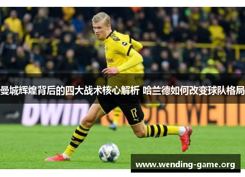 曼城辉煌背后的四大战术核心解析 哈兰德如何改变球队格局