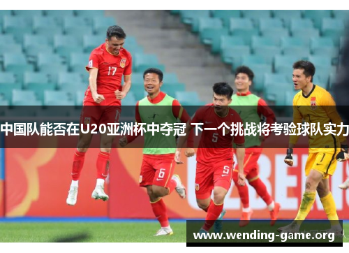 中国队能否在U20亚洲杯中夺冠 下一个挑战将考验球队实力