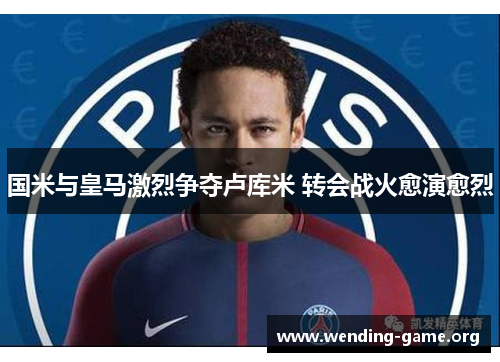 国米与皇马激烈争夺卢库米 转会战火愈演愈烈 国米与皇马激烈争夺卢库米 转会战火愈演愈烈