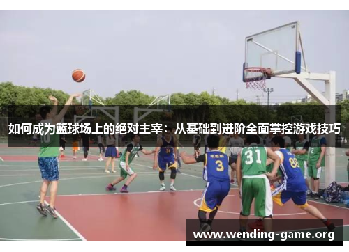 如何成为篮球场上的绝对主宰:从基础到进阶全面掌控游戏技巧 如何成为篮球场上的绝对主宰:从基础到进阶全面掌控游戏技巧