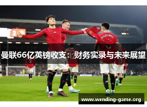 曼联66亿英镑收支:财务实录与未来展望 曼联66亿英镑收支:财务实录与未来展望