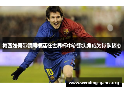 梅西如何带领阿根廷在世界杯中崭露头角成为球队核心 梅西如何带领阿根廷在世界杯中崭露头角成为球队核心