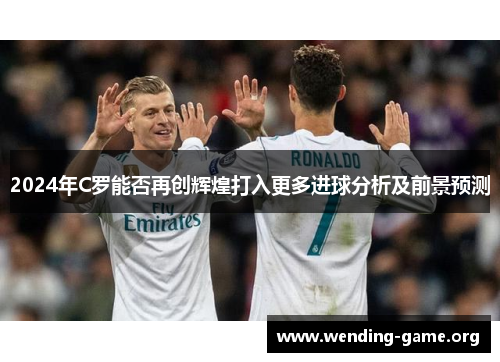 2024年C罗能否再创辉煌打入更多进球分析及前景预测 2024年C罗能否再创辉煌打入更多进球分析及前景预测