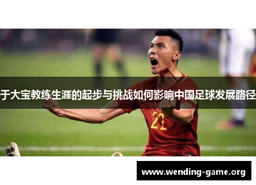 于大宝教练生涯的起步与挑战如何影响中国足球发展路径