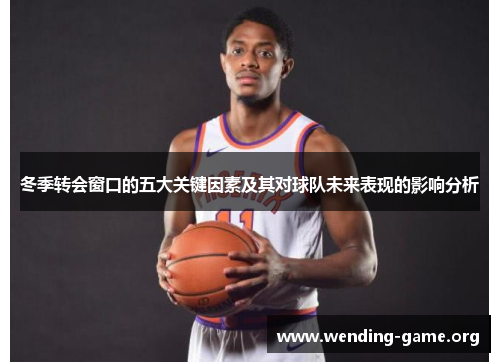 冬季转会窗口的五大关键因素及其对球队未来表现的影响分析 冬季转会窗口的五大关键因素及其对球队未来表现的影响分析
