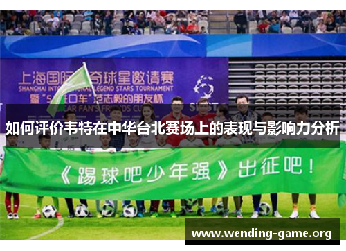 如何评价韦特在中华台北赛场上的表现与影响力分析