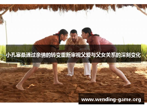 小孔塞桑通过亲情的转变重新审视父爱与父女关系的深刻变化 小孔塞桑通过亲情的转变重新审视父爱与父女关系的深刻变化