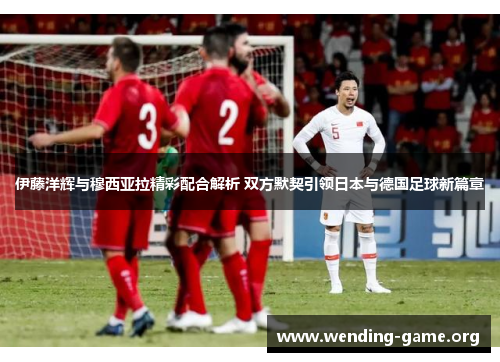 伊藤洋辉与穆西亚拉精彩配合解析 双方默契引领日本与德国足球新篇章 伊藤洋辉与穆西亚拉精彩配合解析 双方默契引领日本与德国足球新篇章