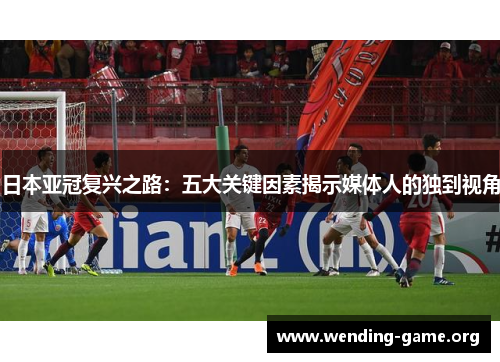 日本亚冠复兴之路:五大关键因素揭示媒体人的独到视角 日本亚冠复兴之路:五大关键因素揭示媒体人的独到视角
