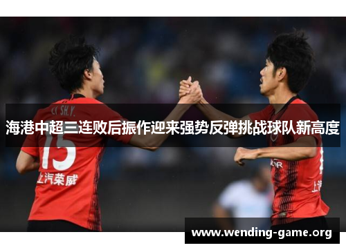 海港中超三连败后振作迎来强势反弹挑战球队新高度 海港中超三连败后振作迎来强势反弹挑战球队新高度