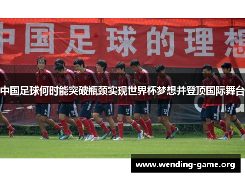 中国足球何时能突破瓶颈实现世界杯梦想并登顶国际舞台