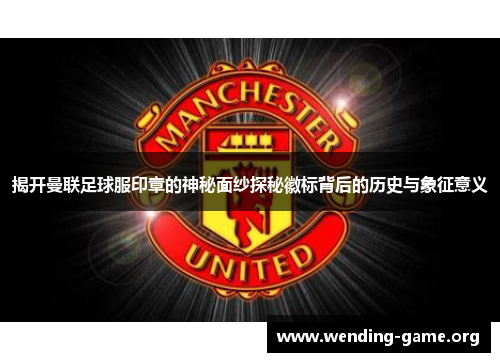 揭开曼联足球服印章的神秘面纱探秘徽标背后的历史与象征意义