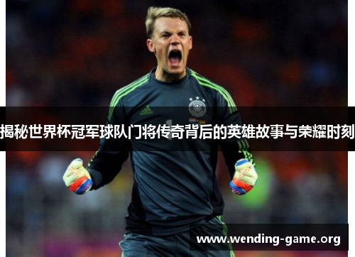 揭秘世界杯冠军球队门将传奇背后的英雄故事与荣耀时刻