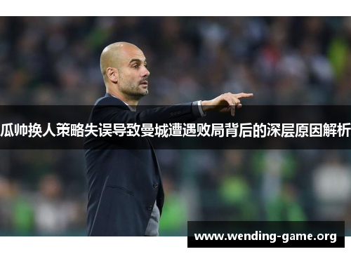 瓜帅换人策略失误导致曼城遭遇败局背后的深层原因解析 瓜帅换人策略失误导致曼城遭遇败局背后的深层原因解析