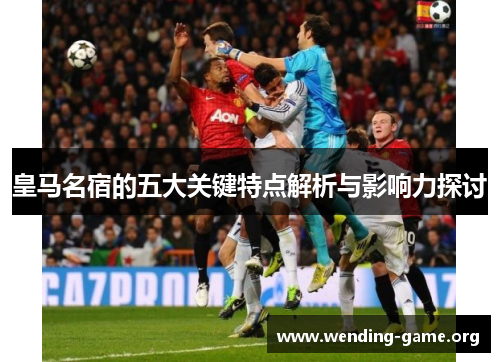皇马名宿的五大关键特点解析与影响力探讨 皇马名宿的五大关键特点解析与影响力探讨