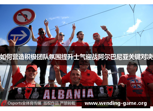 如何营造积极团队氛围提升士气迎战阿尔巴尼亚关键对决