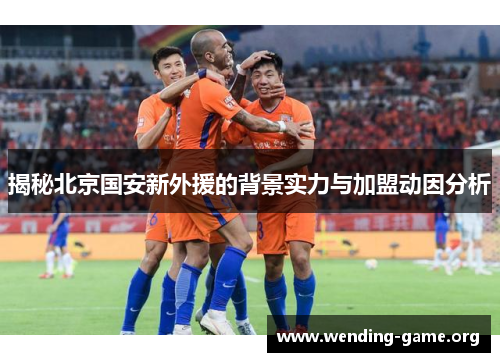 揭秘北京国安新外援的背景实力与加盟动因分析