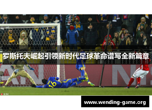 罗斯托夫崛起引领新时代足球革命谱写全新篇章