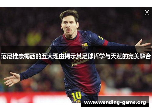 范尼推崇梅西的五大理由揭示其足球哲学与天赋的完美融合