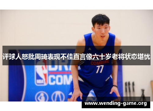 评球人怒批周琦表现不佳直言像六十岁老将状态堪忧 评球人怒批周琦表现不佳直言像六十岁老将状态堪忧