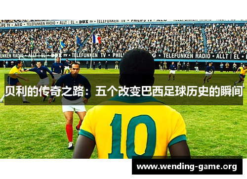 贝利的传奇之路:五个改变巴西足球历史的瞬间 贝利的传奇之路:五个改变巴西足球历史的瞬间