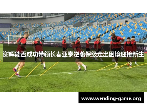 谢晖能否成功带领长春亚泰逆袭保级走出困境迎接新生 谢晖能否成功带领长春亚泰逆袭保级走出困境迎接新生