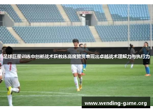 足球巨星训练中创新战术获教练高度赞赏表现出卓越战术理解力与执行力