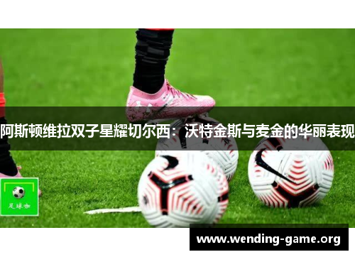 阿斯顿维拉双子星耀切尔西:沃特金斯与麦金的华丽表现 阿斯顿维拉双子星耀切尔西:沃特金斯与麦金的华丽表现