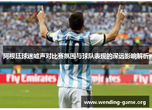 阿根廷球迷嘘声对比赛氛围与球队表现的深远影响解析