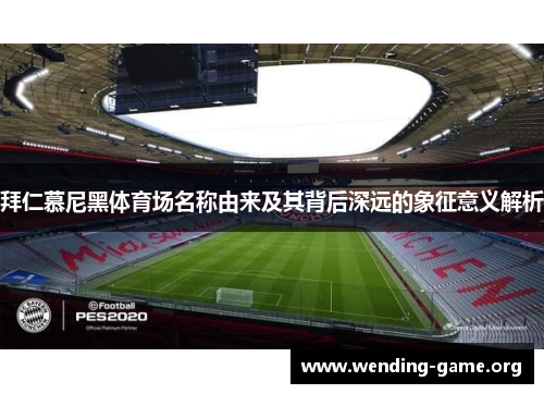 拜仁慕尼黑体育场名称由来及其背后深远的象征意义解析 拜仁慕尼黑体育场名称由来及其背后深远的象征意义解析