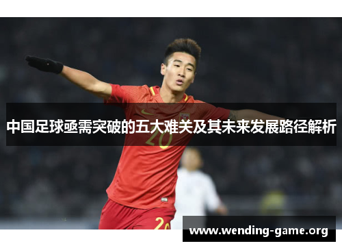 中国足球亟需突破的五大难关及其未来发展路径解析 中国足球亟需突破的五大难关及其未来发展路径解析