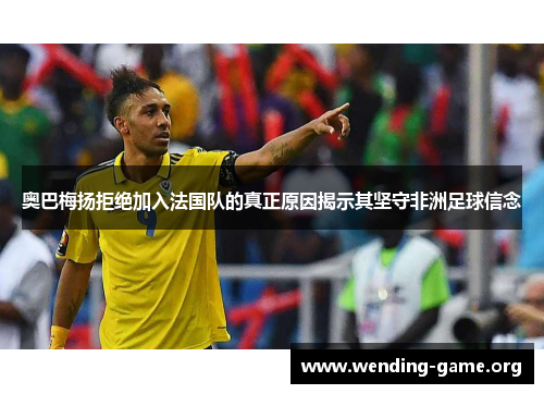 奥巴梅扬拒绝加入法国队的真正原因揭示其坚守非洲足球信念 奥巴梅扬拒绝加入法国队的真正原因揭示其坚守非洲足球信念