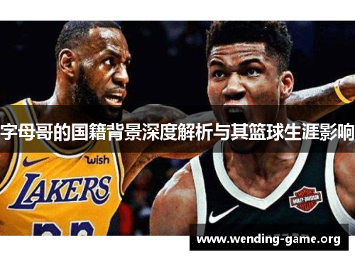 字母哥的国籍背景深度解析与其篮球生涯影响