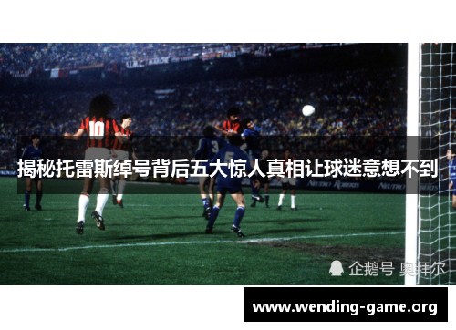 揭秘托雷斯绰号背后五大惊人真相让球迷意想不到