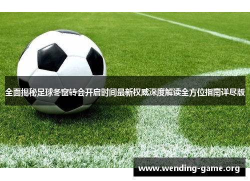 全面揭秘足球冬窗转会开启时间最新权威深度解读全方位指南详尽版