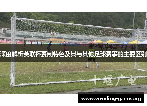 深度解析英联杯赛制特色及其与其他足球赛事的主要区别