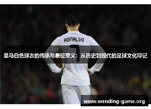 皇马白色球衣的传承与象征意义：从历史到现代的足球文化印记